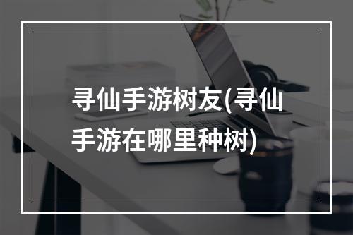 寻仙手游树友(寻仙手游在哪里种树)