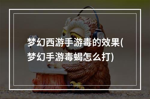 梦幻西游手游毒的效果(梦幻手游毒蝎怎么打)