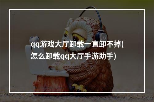 qq游戏大厅卸载一直卸不掉(怎么卸载qq大厅手游助手)