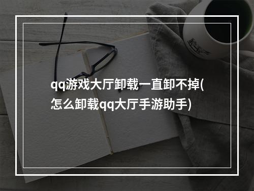 qq游戏大厅卸载一直卸不掉(怎么卸载qq大厅手游助手)