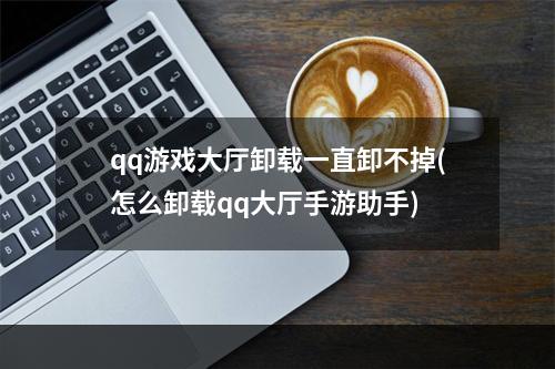 qq游戏大厅卸载一直卸不掉(怎么卸载qq大厅手游助手)