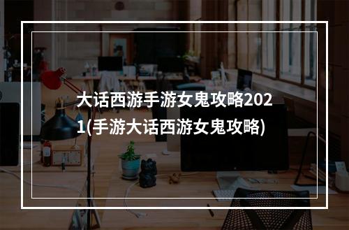 大话西游手游女鬼攻略2021(手游大话西游女鬼攻略)