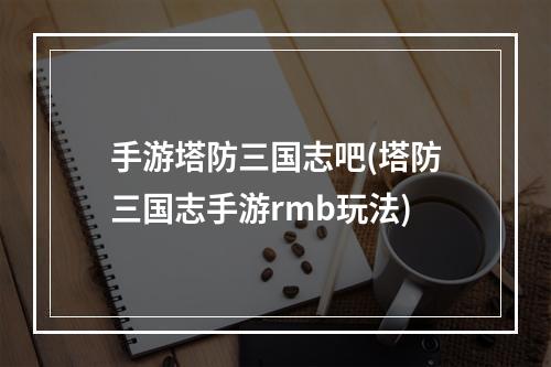 手游塔防三国志吧(塔防三国志手游rmb玩法)