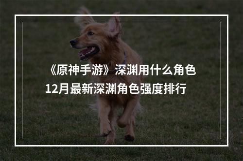 《原神手游》深渊用什么角色 12月最新深渊角色强度排行