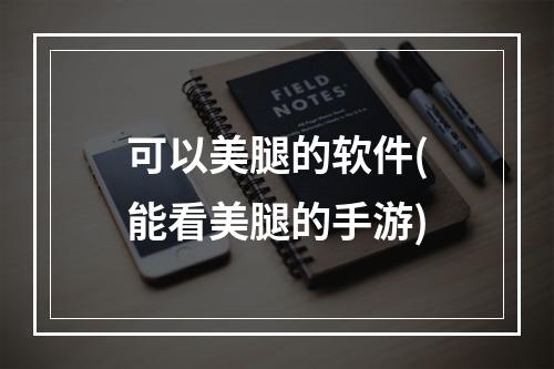 可以美腿的软件(能看美腿的手游)