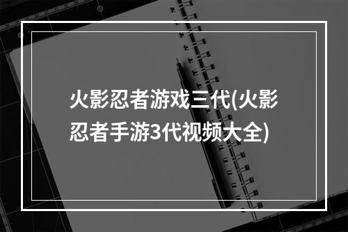 火影忍者游戏三代(火影忍者手游3代视频大全)