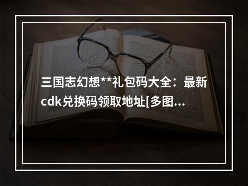 三国志幻想**礼包码大全：最新cdk兑换码领取地址[多图]