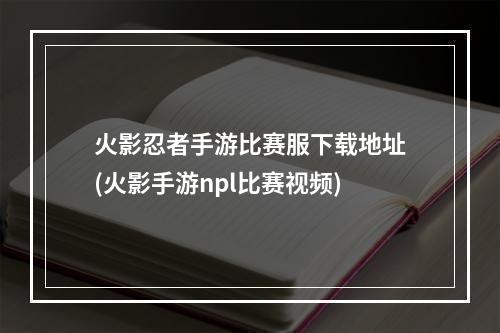 火影忍者手游比赛服下载地址(火影手游npl比赛视频)