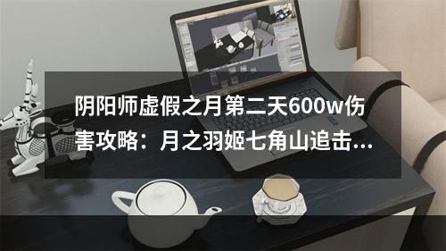 阴阳师虚假之月第二天600w伤害攻略：月之羽姬七角山追击战600w攻略[视频][多图]