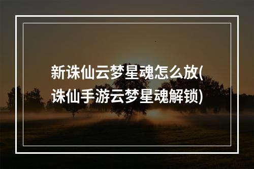 新诛仙云梦星魂怎么放(诛仙手游云梦星魂解锁)