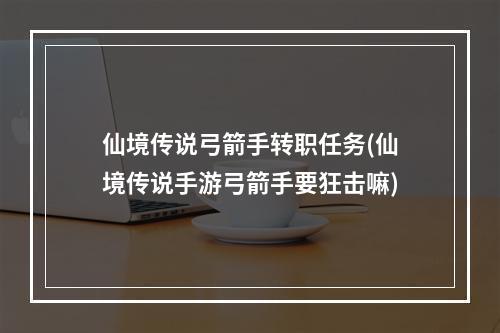 仙境传说弓箭手转职任务(仙境传说手游弓箭手要狂击嘛)