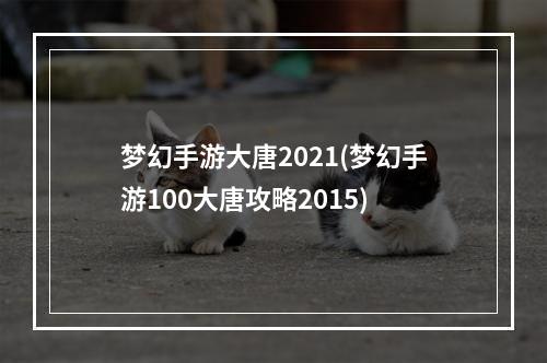 梦幻手游大唐2021(梦幻手游100大唐攻略2015)