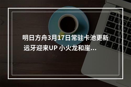 明日方舟3月17日常驻卡池更新 远牙迎来UP 小火龙和崖心进商店