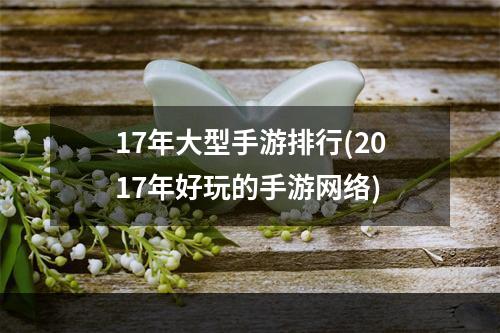 17年大型手游排行(2017年好玩的手游网络)