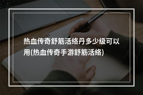 热血传奇舒筋活络丹多少级可以用(热血传奇手游舒筋活络)