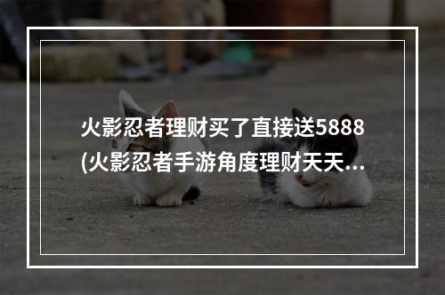 火影忍者理财买了直接送5888(火影忍者手游角度理财天天返利)