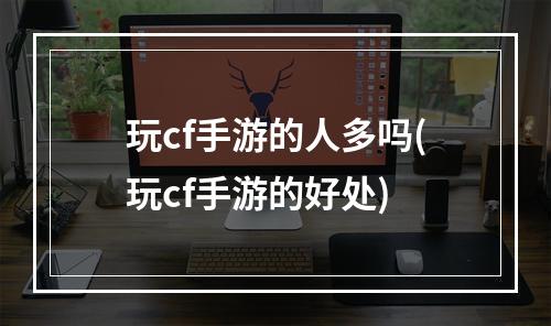 玩cf手游的人多吗(玩cf手游的好处)