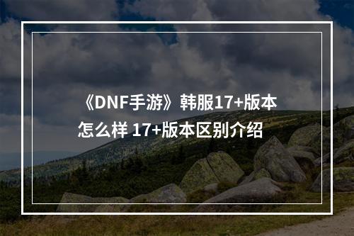 《DNF手游》韩服17+版本怎么样 17+版本区别介绍