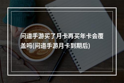 问道手游买了月卡再买年卡会覆盖吗(问道手游月卡到期后)