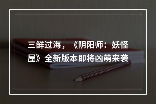 三鲜过海，《阴阳师：妖怪屋》全新版本即将凶萌来袭