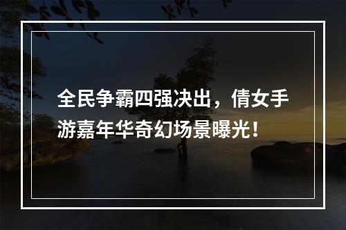 全民争霸四强决出，倩女手游嘉年华奇幻场景曝光！