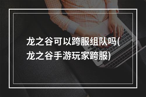 龙之谷可以跨服组队吗(龙之谷手游玩家跨服)