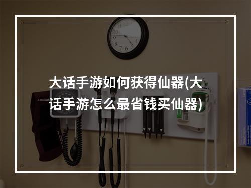 大话手游如何获得仙器(大话手游怎么最省钱买仙器)