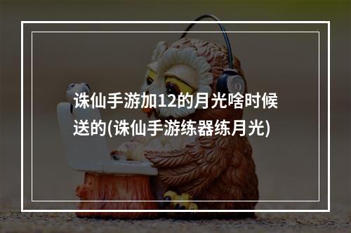 诛仙手游加12的月光啥时候送的(诛仙手游练器练月光)