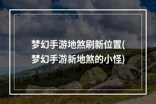 梦幻手游地煞刷新位置(梦幻手游新地煞的小怪)