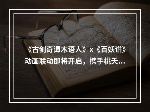 《古剑奇谭木语人》x《百妖谱》动画联动即将开启，携手桃夭一起探索偃术世界