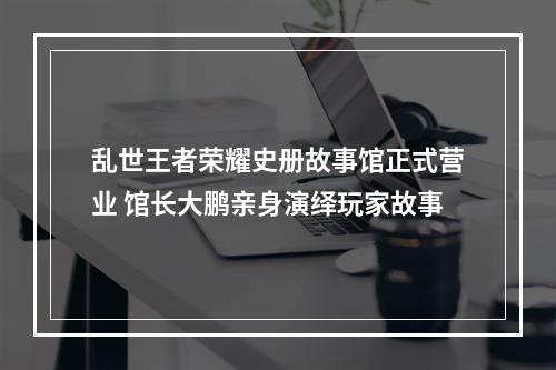 乱世王者荣耀史册故事馆正式营业 馆长大鹏亲身演绎玩家故事