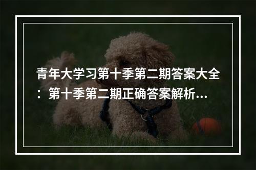 青年大学习第十季第二期答案大全：第十季第二期正确答案解析[多图]