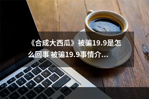 《合成大西瓜》被骗19.9是怎么回事 被骗19.9事情介绍