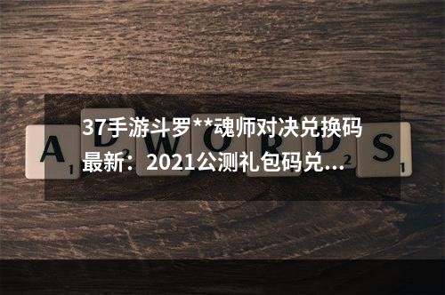 37手游斗罗**魂师对决兑换码最新：2021公测礼包码兑换码大全[多图]