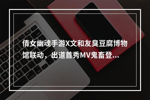 倩女幽魂手游X文和友臭豆腐博物馆联动，出道首秀MV鬼畜登场！