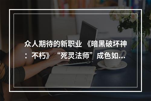 众人期待的新职业 《暗黑破坏神：不朽》“死灵法师”成色如何