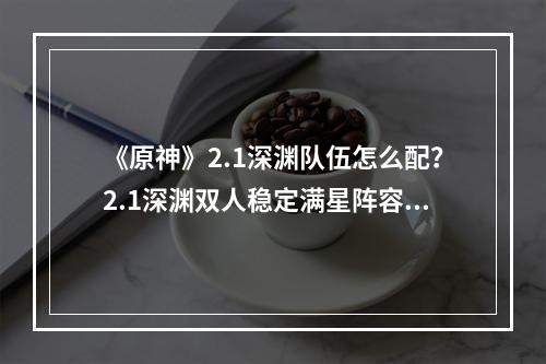 《原神》2.1深渊队伍怎么配？2.1深渊双人稳定满星阵容推荐