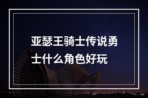 亚瑟王骑士传说勇士什么角色好玩