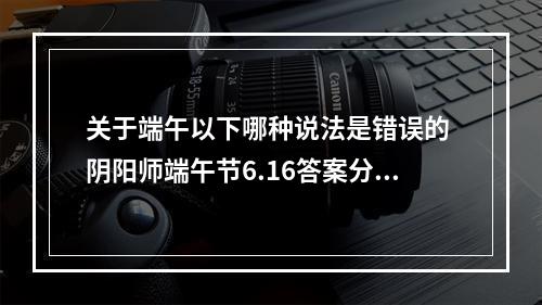 关于端午以下哪种说法是错误的 阴阳师端午节6.16答案分享