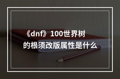 《dnf》100世界树的根须改版属性是什么