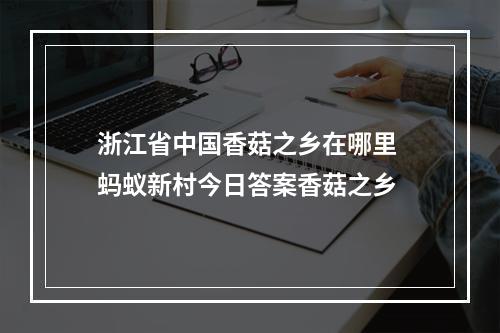 浙江省中国香菇之乡在哪里 蚂蚁新村今日答案香菇之乡