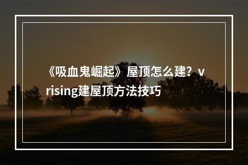 《吸血鬼崛起》屋顶怎么建？v rising建屋顶方法技巧