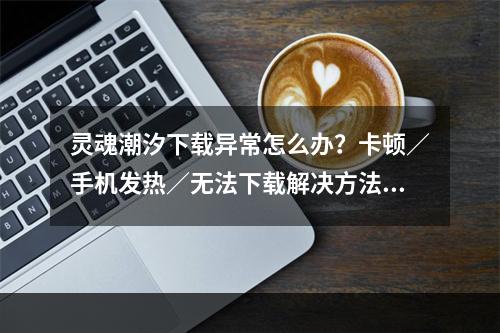 灵魂潮汐下载异常怎么办？卡顿／手机发热／无法下载解决方法[多图]