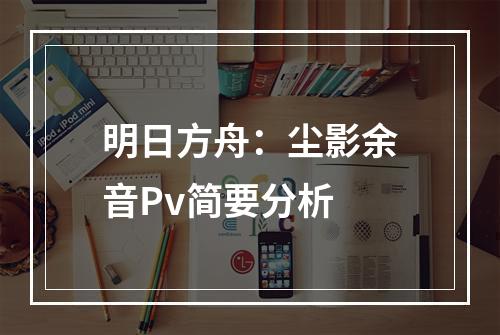 明日方舟：尘影余音Pv简要分析