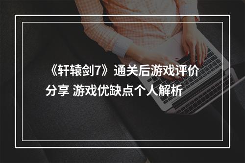 《轩辕剑7》通关后游戏评价分享 游戏优缺点个人解析