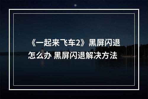 《一起来飞车2》黑屏闪退怎么办 黑屏闪退解决方法