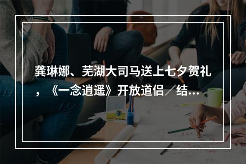 龚琳娜、芜湖大司马送上七夕贺礼，《一念逍遥》开放道侣／结义系统