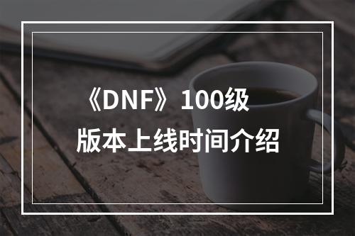 《DNF》100级版本上线时间介绍