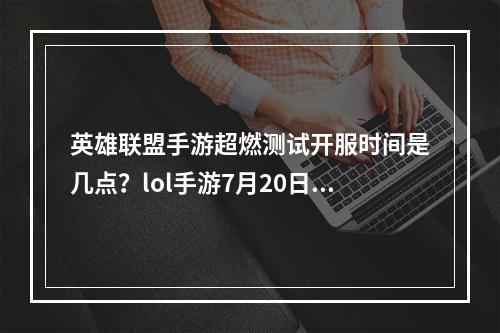 英雄联盟手游超燃测试开服时间是几点？lol手游7月20日超燃测试时间介绍[多图]