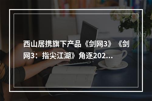 西山居携旗下产品《剑网3》《剑网3：指尖江湖》角逐2020 CGDA